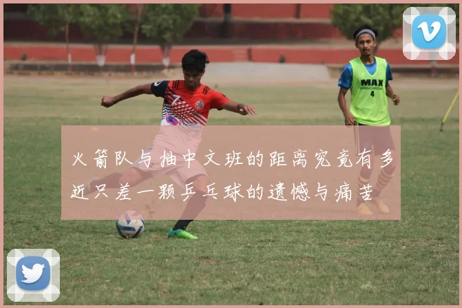 火箭队与抽中文班的距离究竟有多近只差一颗乒乓球的遗憾与痛苦
