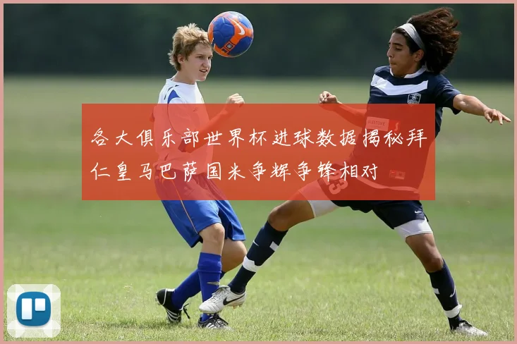 各大俱乐部世界杯进球数据揭秘拜仁皇马巴萨国米争辉争锋相对