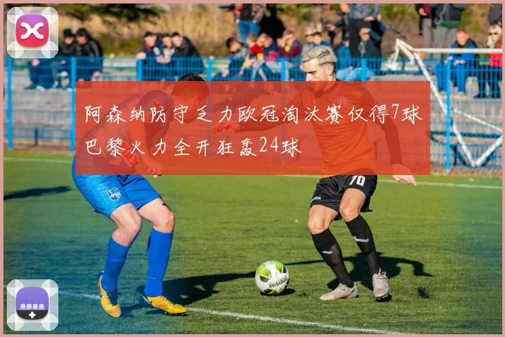 阿森纳防守乏力欧冠淘汰赛仅得7球巴黎火力全开狂轰24球