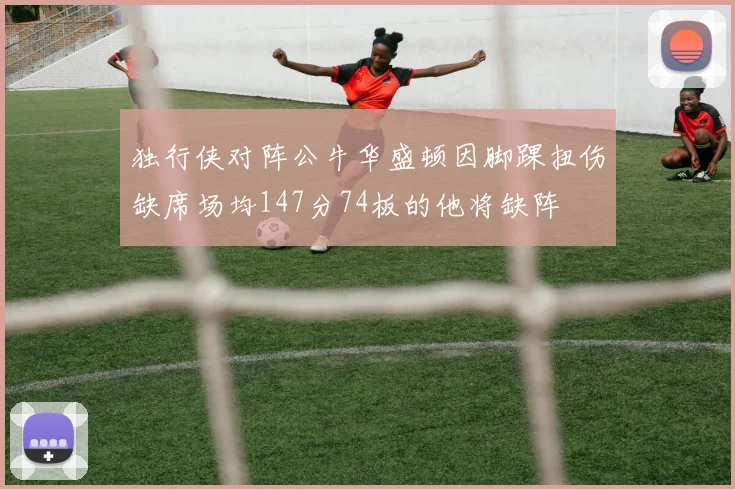 独行侠对阵公牛华盛顿因脚踝扭伤缺席场均147分74板的他将缺阵