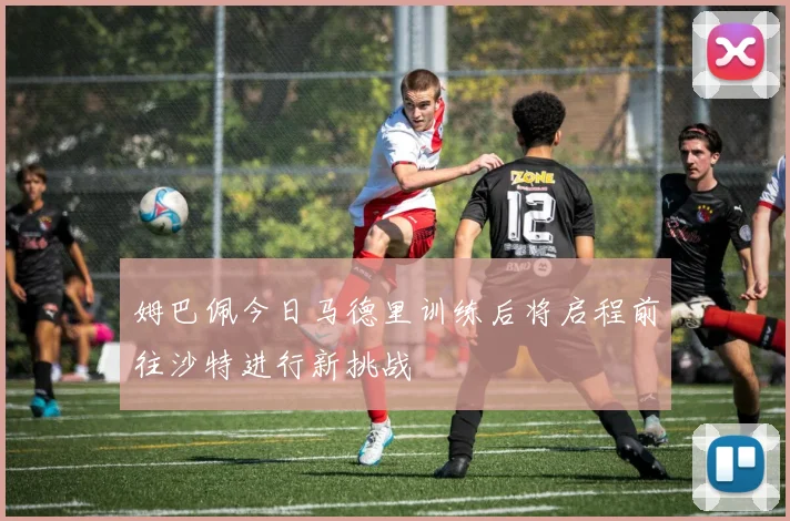 姆巴佩今日马德里训练后将启程前往沙特进行新挑战