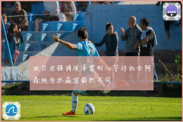 坎贝尔强调埃泽需耐心等待机会阿森纳与水晶宫截然不同