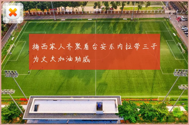 梅西家人齐聚看台安东内拉带三子为丈夫加油助威
