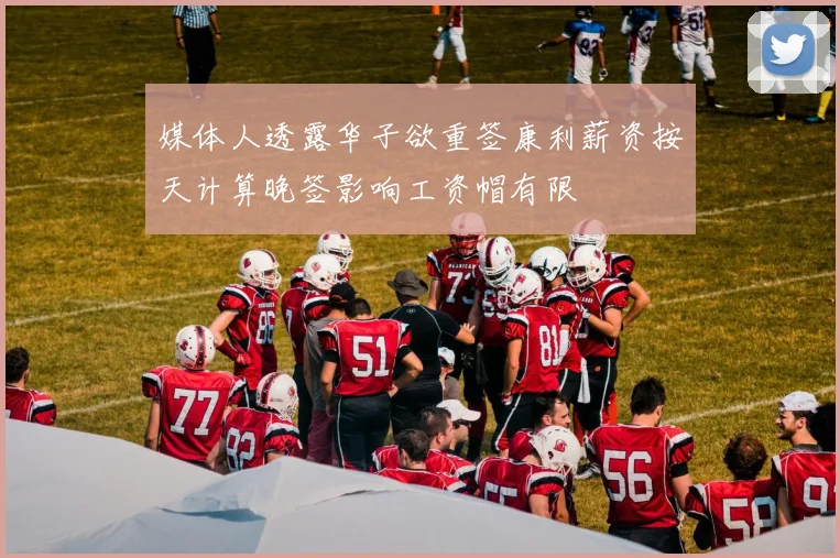 媒体人透露华子欲重签康利薪资按天计算晚签影响工资帽有限