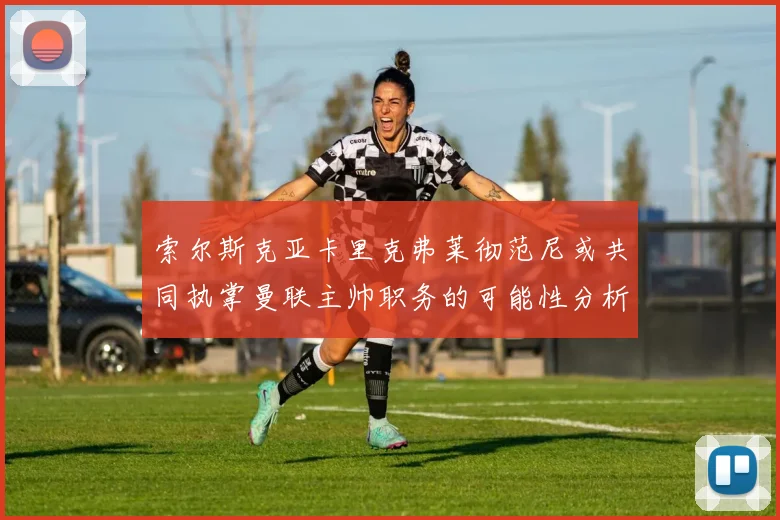 索尔斯克亚卡里克弗莱彻范尼或共同执掌曼联主帅职务的可能性分析