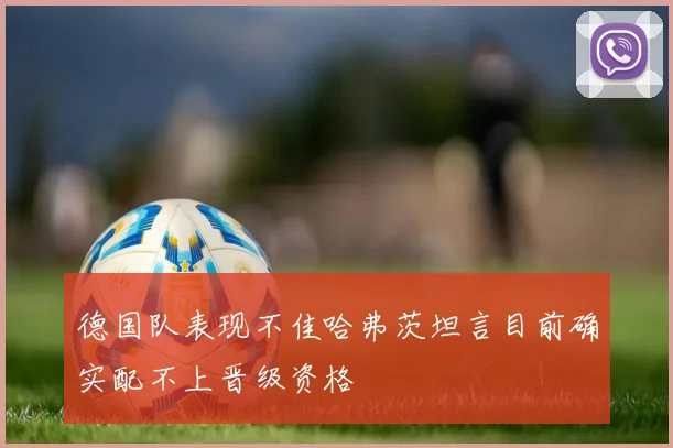 德国队表现不佳哈弗茨坦言目前确实配不上晋级资格