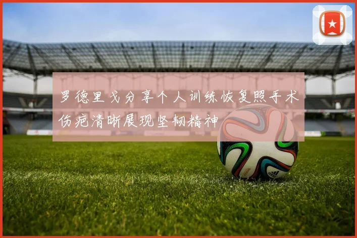 罗德里戈分享个人训练恢复照手术伤疤清晰展现坚韧精神