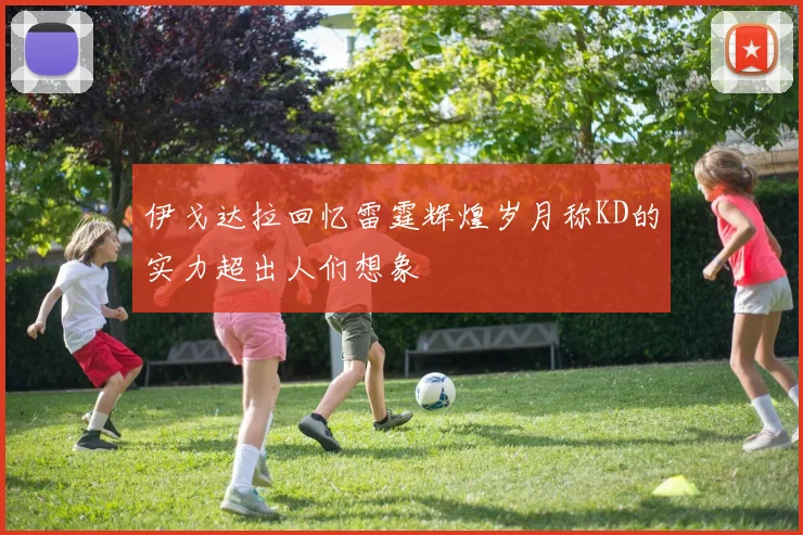 伊戈达拉回忆雷霆辉煌岁月称KD的实力超出人们想象