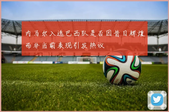 内马尔入选巴西队是否因昔日辉煌而非当前表现引发热议
