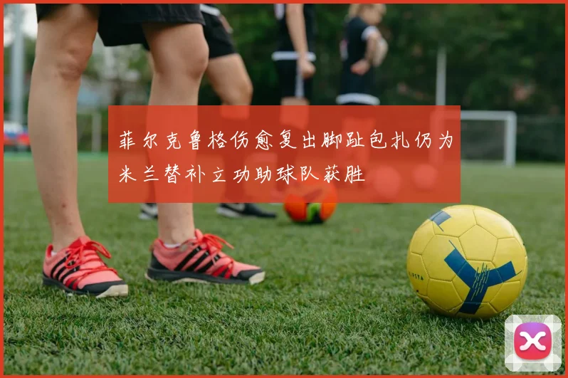 菲尔克鲁格伤愈复出脚趾包扎仍为米兰替补立功助球队获胜