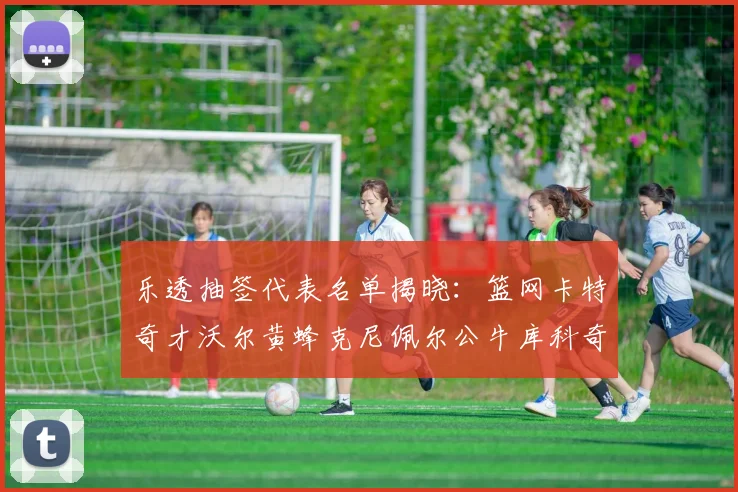 乐透抽签代表名单揭晓：篮网卡特奇才沃尔黄蜂克尼佩尔公牛库科奇齐聚一堂