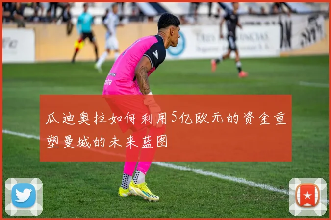 瓜迪奥拉如何利用5亿欧元的资金重塑曼城的未来蓝图