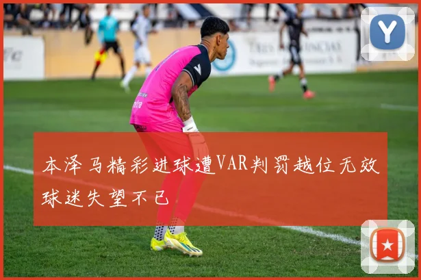 本泽马精彩进球遭VAR判罚越位无效球迷失望不已