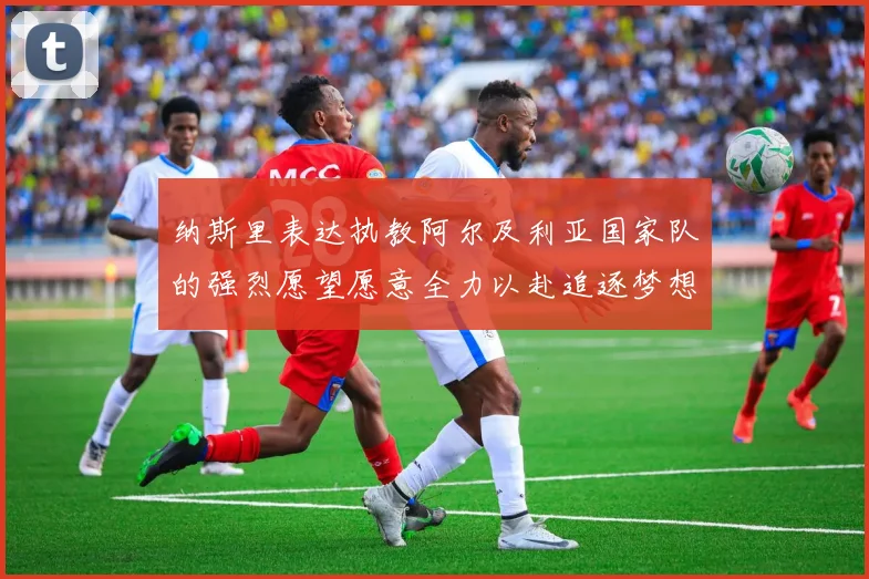 纳斯里表达执教阿尔及利亚国家队的强烈愿望愿意全力以赴追逐梦想