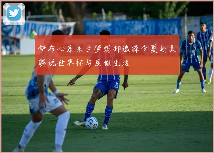 伊布心系米兰梦想却选择今夏赴美解说世界杯与度假生活