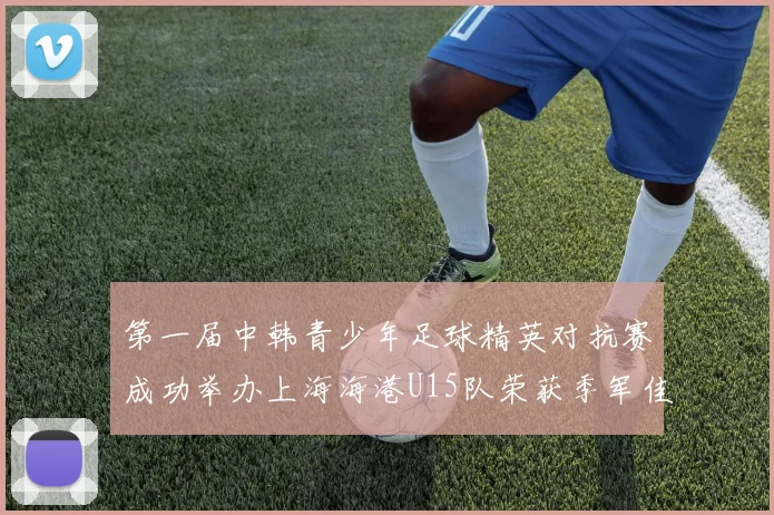 第一届中韩青少年足球精英对抗赛成功举办上海海港U15队荣获季军佳绩