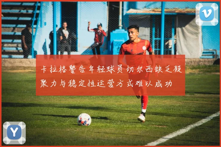 卡拉格警告年轻球员切尔西缺乏凝聚力与稳定性运营方式难以成功